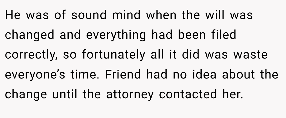 He was of sound mind when the will was changed and everything had been filed correctly, so fortunately all it did was waste everyone’s time. Friend had no idea about the change until the attorney contacted her.