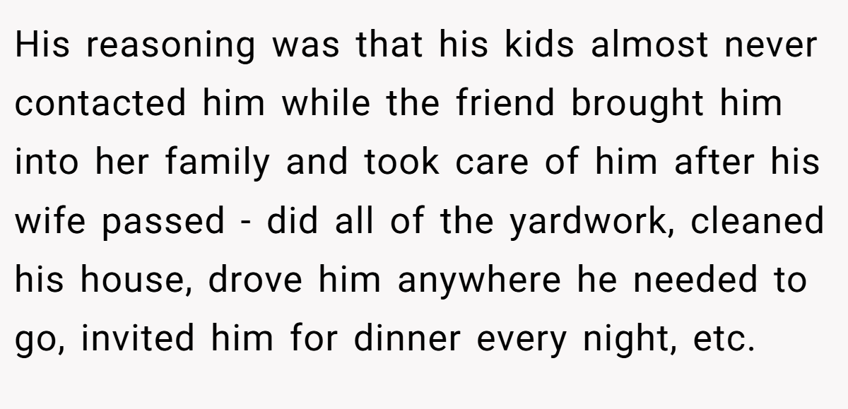His reasoning was that his kids almost never contacted him while the friend brought him into her family and took care of him after his wife passed - did all of the yardwork, cleaned his house, drove him anywhere he needed to go, invited him for dinner every night, etc.