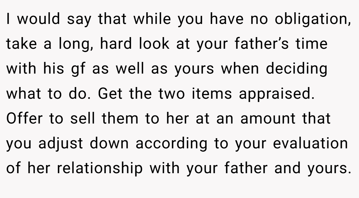 I would say that while you have no obligation, take a long, hard look at your father’s time with his gf as well as yours when deciding what to do. Get the two items appraised. Offer to sell them to her at an amount that you adjust down according to your evaluation of her relationship with your father and yours.