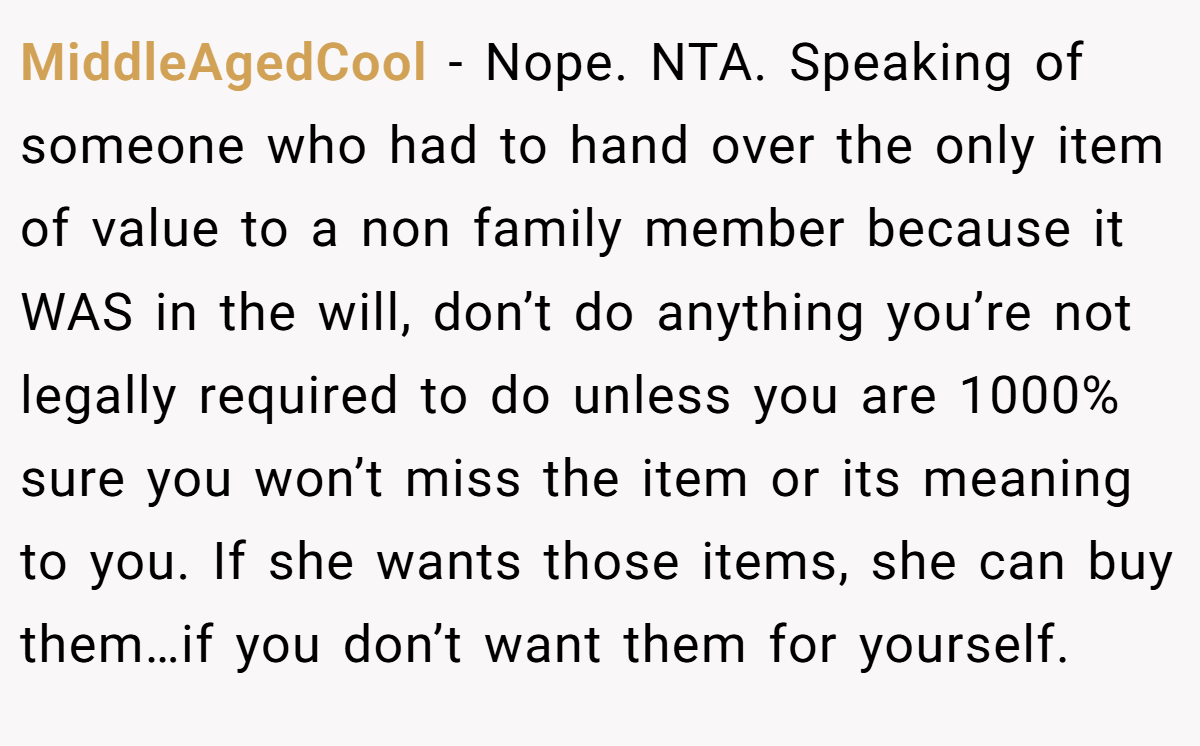 MiddleAgedCool − Nope. NTA. Speaking of someone who had to hand over the only item of value to a non family member because it WAS in the will, don’t do anything you’re not legally required to do unless you are 1000% sure you won’t miss the item or its meaning to you. If she wants those items, she can buy them…if you don’t want them for yourself.