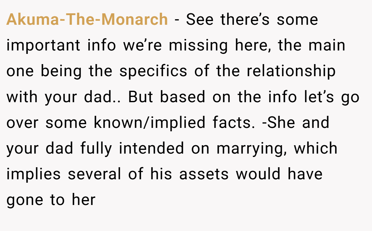 Akuma-The-Monarch − See there’s some important info we’re missing here, the main one being the specifics of the relationship with your dad.. But based on the info let’s go over some known/implied facts. -She and your dad fully intended on marrying, which implies several of his assets would have gone to her