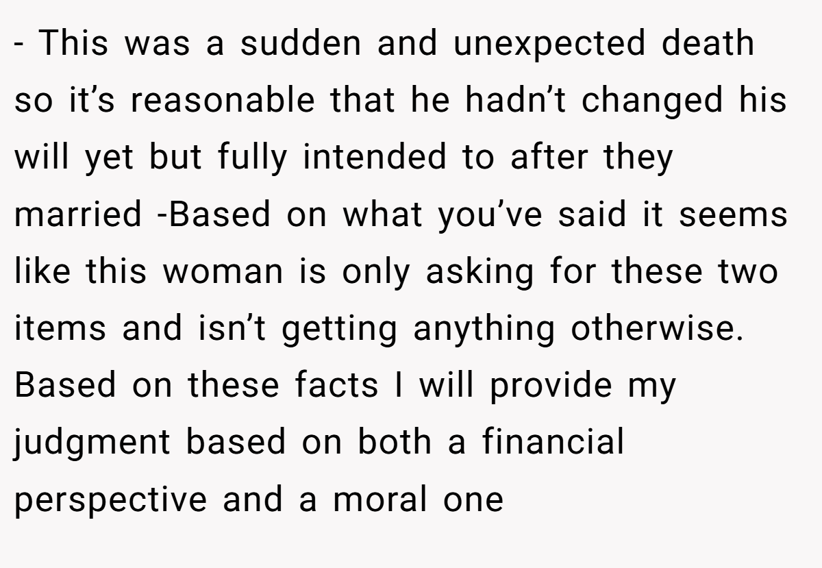 - This was a sudden and unexpected death so it’s reasonable that he hadn’t changed his will yet but fully intended to after they married -Based on what you’ve said it seems like this woman is only asking for these two items and isn’t getting anything otherwise. Based on these facts I will provide my judgment based on both a financial perspective and a moral one
