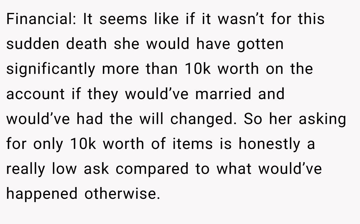 Financial: It seems like if it wasn’t for this sudden death she would have gotten significantly more than 10k worth on the account if they would’ve married and would’ve had the will changed. So her asking for only 10k worth of items is honestly a really low ask compared to what would’ve happened otherwise.