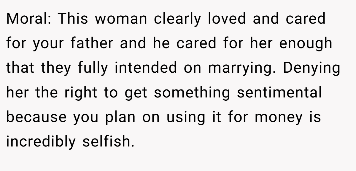 Moral: This woman clearly loved and cared for your father and he cared for her enough that they fully intended on marrying. Denying her the right to get something sentimental because you plan on using it for money is incredibly selfish.