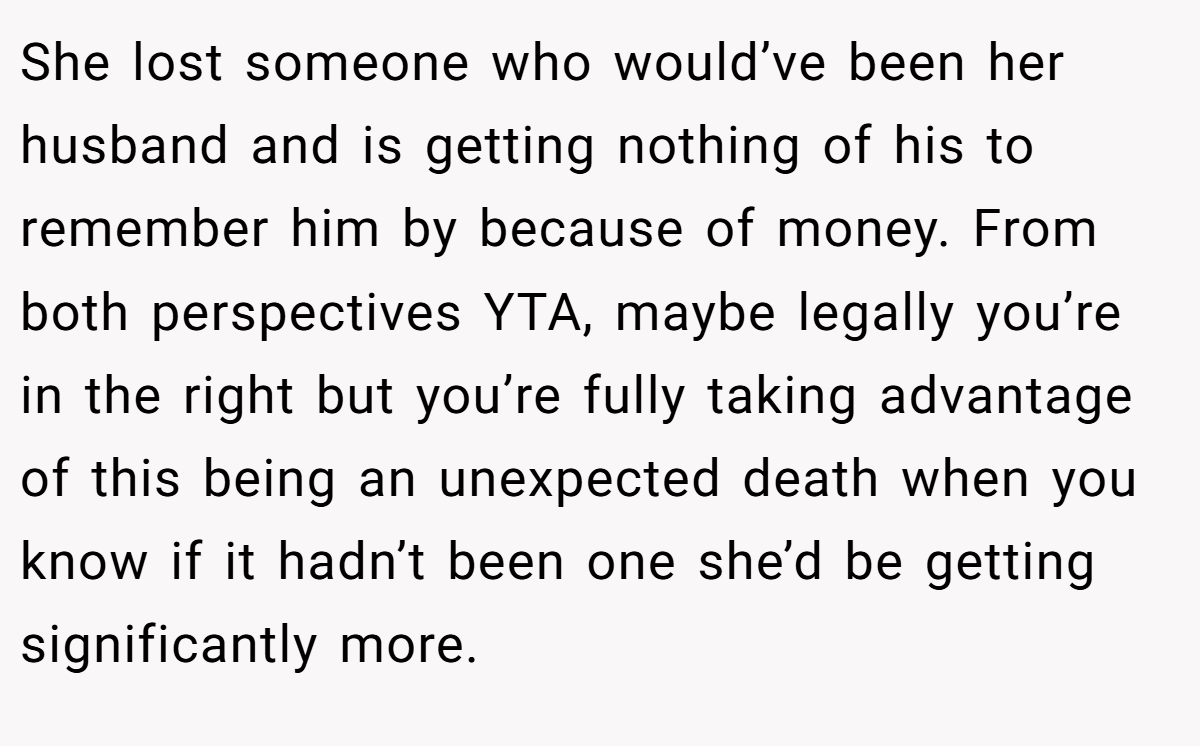 She lost someone who would’ve been her husband and is getting nothing of his to remember him by because of money. From both perspectives YTA, maybe legally you’re in the right but you’re fully taking advantage of this being an unexpected death when you know if it hadn’t been one she’d be getting significantly more.