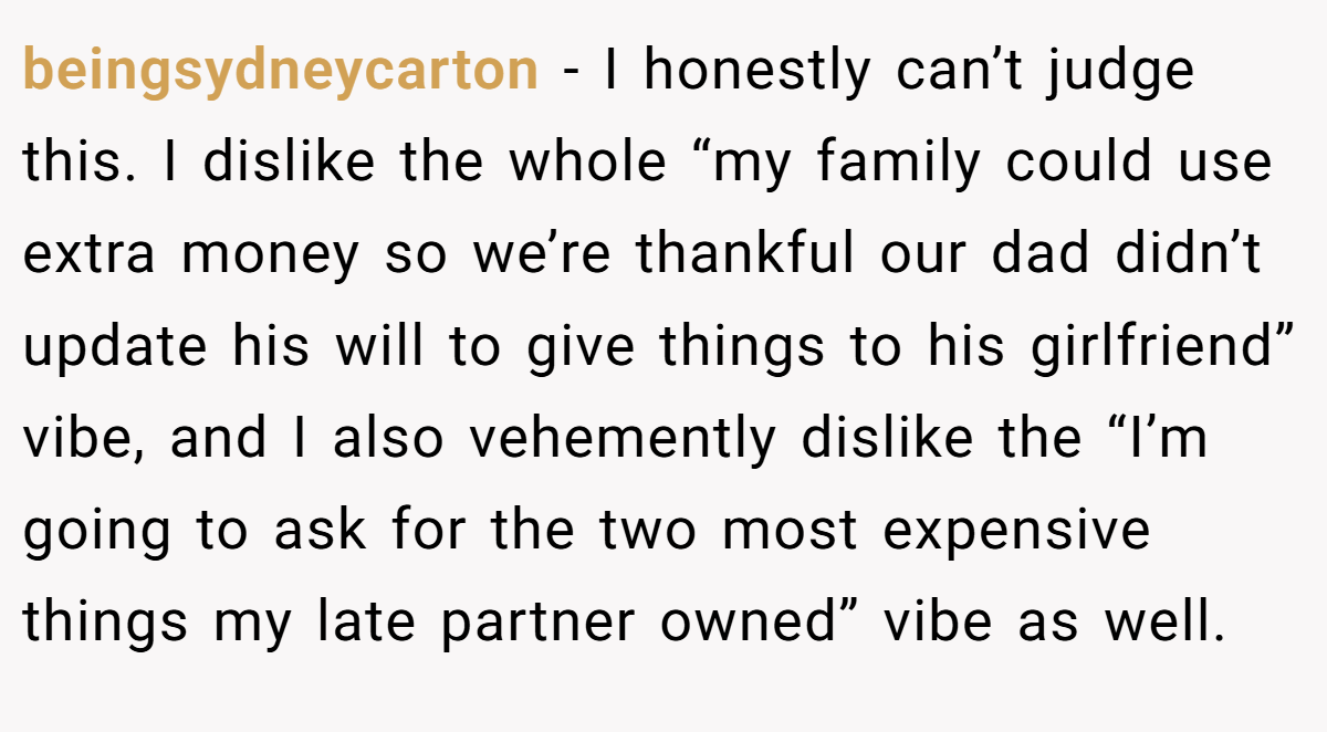 beingsydneycarton − I honestly can’t judge this. I dislike the whole “my family could use extra money so we’re thankful our dad didn’t update his will to give things to his girlfriend” vibe, and I also vehemently dislike the “I’m going to ask for the two most expensive things my late partner owned” vibe as well.
