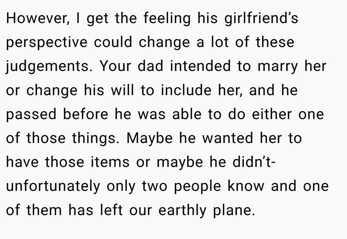 However, I get the feeling his girlfriend’s perspective could change a lot of these judgements. Your dad intended to marry her or change his will to include her, and he passed before he was able to do either one of those things. Maybe he wanted her to have those items or maybe he didn’t- unfortunately only two people know and one of them has left our earthly plane.