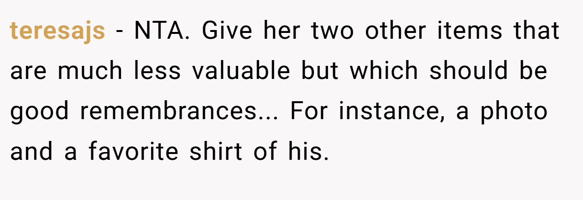 teresajs − NTA. Give her two other items that are much less valuable but which should be good remembrances... For instance, a photo and a favorite shirt of his.