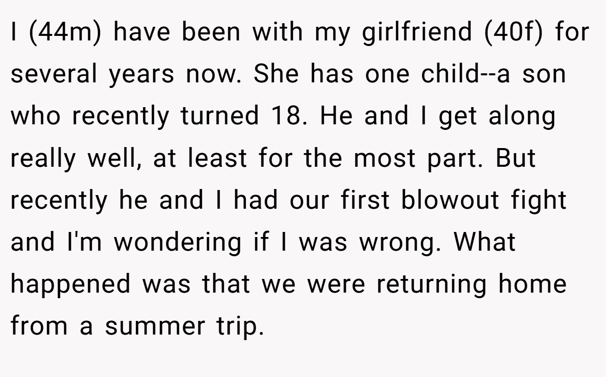 I (44m) have been with my girlfriend (40f) for several years now. She has one child--a son who recently turned 18. He and I get along really well, at least for the most part. But recently he and I had our first blowout fight and I'm wondering if I was wrong. What happened was that we were returning home from a summer trip.