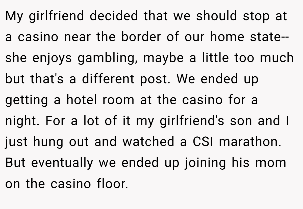 My girlfriend decided that we should stop at a casino near the border of our home state--she enjoys gambling, maybe a little too much but that's a different post. We ended up getting a hotel room at the casino for a night. For a lot of it my girlfriend's son and I just hung out and watched a CSI marathon. But eventually we ended up joining his mom on the casino floor.