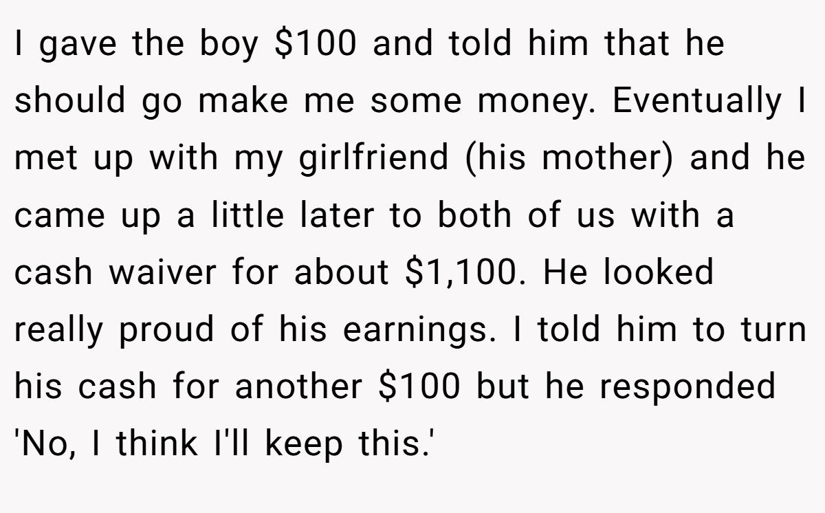 I gave the boy $100 and told him that he should go make me some money. Eventually I met up with my girlfriend (his mother) and he came up a little later to both of us with a cash waiver for about $1,100. He looked really proud of his earnings. I told him to turn his cash for another $100 but he responded 'No, I think I'll keep this.'