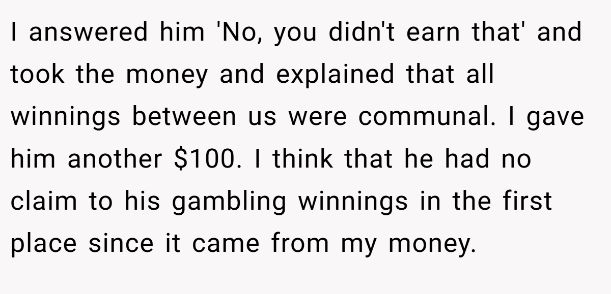 I answered him 'No, you didn't earn that' and took the money and explained that all winnings between us were communal. I gave him another $100. I think that he had no claim to his gambling winnings in the first place since it came from my money.