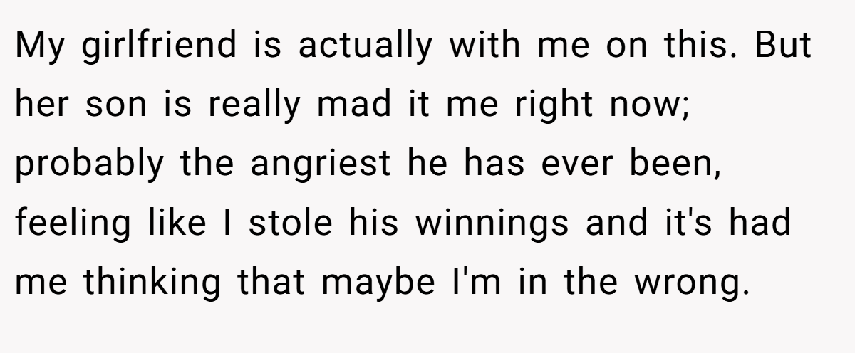 My girlfriend is actually with me on this. But her son is really mad it me right now; probably the angriest he has ever been, feeling like I stole his winnings and it's had me thinking that maybe I'm in the wrong.