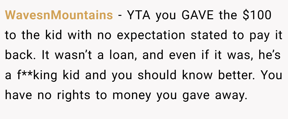 WavesnMountains − YTA you GAVE the $100 to the kid with no expectation stated to pay it back. It wasn’t a loan, and even if it was, he’s a f**king kid and you should know better. You have no rights to money you gave away.