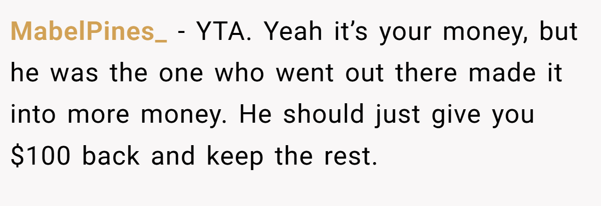 MabelPines_ − YTA. Yeah it’s your money, but he was the one who went out there made it into more money. He should just give you $100 back and keep the rest.