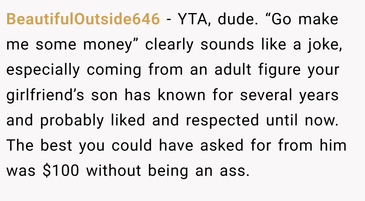 BeautifulOutside646 − YTA, dude. “Go make me some money” clearly sounds like a joke, especially coming from an adult figure your girlfriend’s son has known for several years and probably liked and respected until now. The best you could have asked for from him was $100 without being an ass.