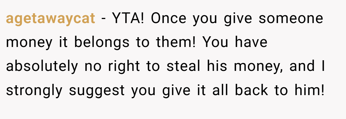 agetawaycat − YTA! Once you give someone money it belongs to them! You have absolutely no right to steal his money, and I strongly suggest you give it all back to him!