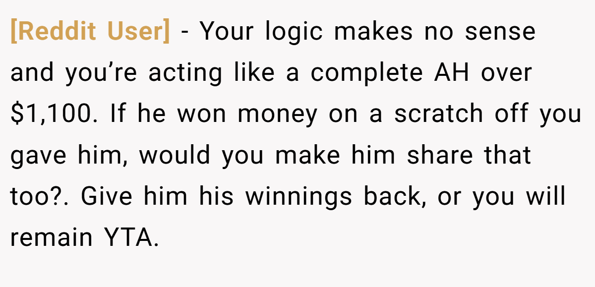[Reddit User] − Your logic makes no sense and you’re acting like a complete AH over $1,100. If he won money on a scratch off you gave him, would you make him share that too?. Give him his winnings back, or you will remain YTA.