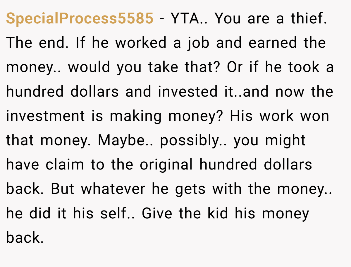 SpecialProcess5585 − YTA.. You are a thief. The end. If he worked a job and earned the money.. would you take that? Or if he took a hundred dollars and invested it..and now the investment is making money? His work won that money. Maybe.. possibly.. you might have claim to the original hundred dollars back. But whatever he gets with the money.. he did it his self.. Give the kid his money back.