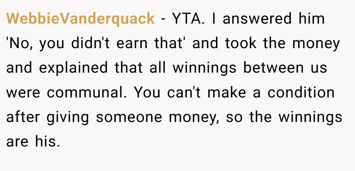 WebbieVanderquack − YTA. I answered him 'No, you didn't earn that' and took the money and explained that all winnings between us were communal. You can't make a condition after giving someone money, so the winnings are his.