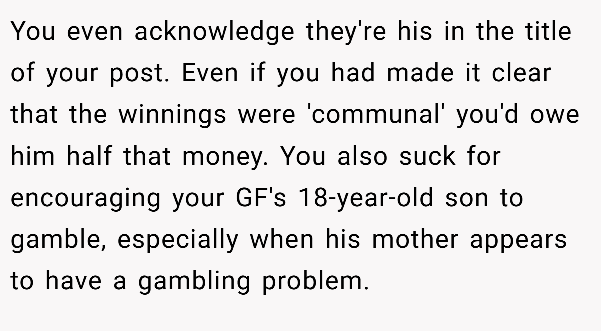 You even acknowledge they're his in the title of your post. Even if you had made it clear that the winnings were 'communal' you'd owe him half that money. You also suck for encouraging your GF's 18-year-old son to gamble, especially when his mother appears to have a gambling problem.