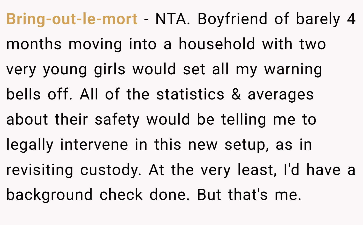 Bring-out-le-mort − NTA. Boyfriend of barely 4 months moving into a household with two very young girls would set all my warning bells off. All of the statistics & averages about their safety would be telling me to legally intervene in this new setup, as in revisiting custody. At the very least, I'd have a background check done. But that's me.