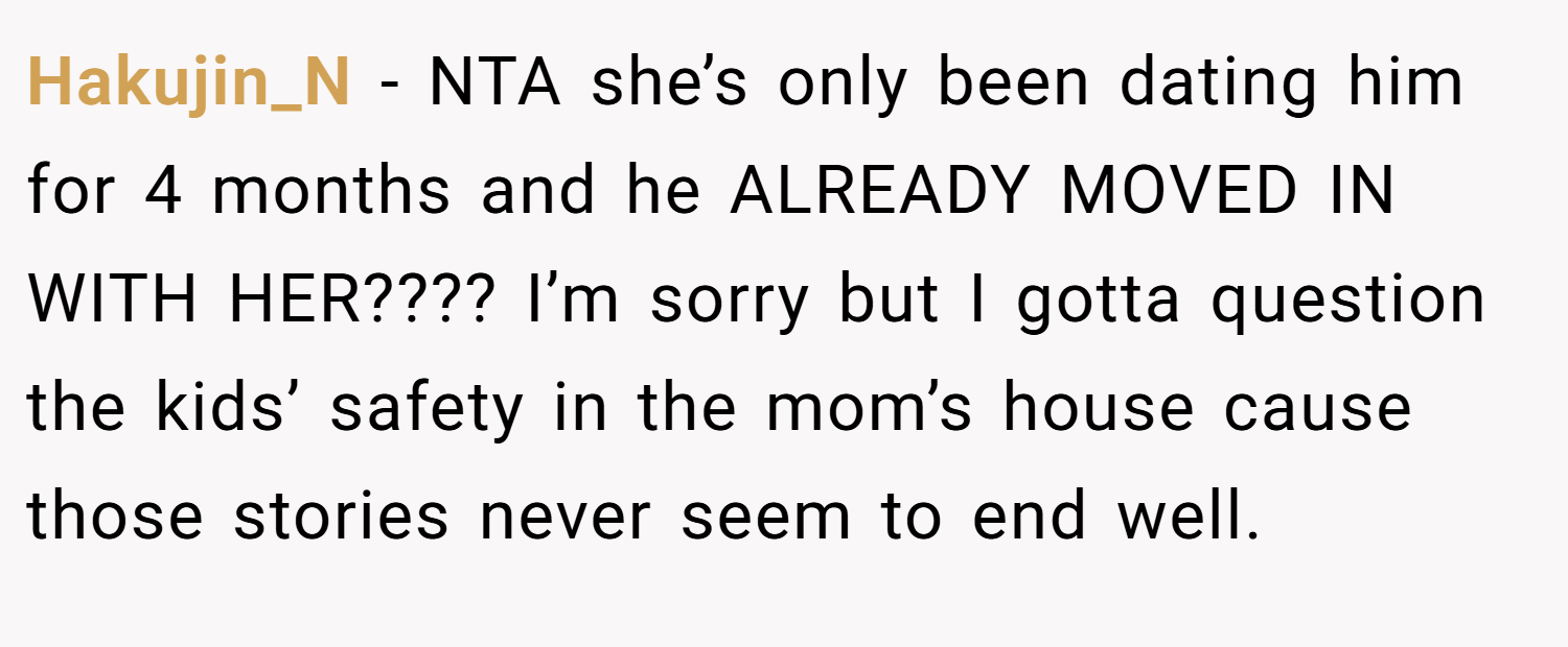 Hakujin_N − NTA she’s only been dating him for 4 months and he ALREADY MOVED IN WITH HER???? I’m sorry but I gotta question the kids’ safety in the mom’s house cause those stories never seem to end well.