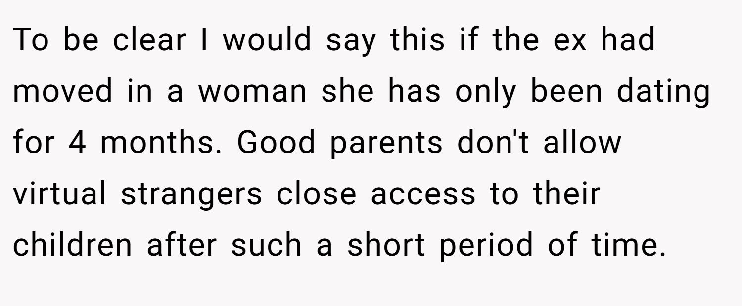 To be clear I would say this if the ex had moved in a woman she has only been dating for 4 months. Good parents don't allow virtual strangers close access to their children after such a short period of time.
