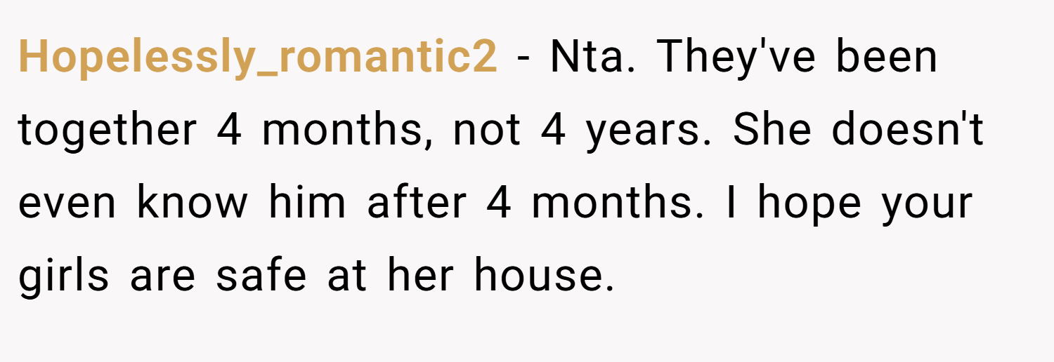 Hopelessly_romantic2 − Nta. They've been together 4 months, not 4 years. She doesn't even know him after 4 months. I hope your girls are safe at her house.
