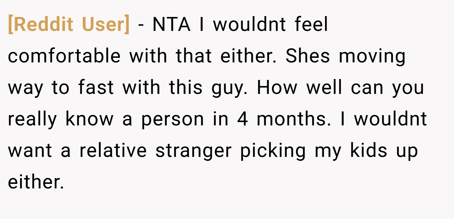 [Reddit User] − NTA I wouldnt feel comfortable with that either. Shes moving way to fast with this guy. How well can you really know a person in 4 months. I wouldnt want a relative stranger picking my kids up either.