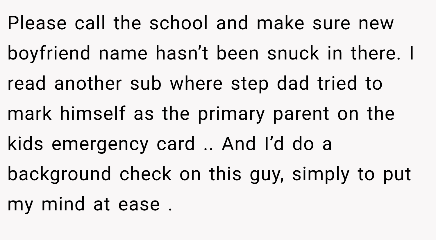 Please call the school and make sure new boyfriend name hasn’t been snuck in there. I read another sub where step dad tried to mark himself as the primary parent on the kids emergency card .. And I’d do a background check on this guy, simply to put my mind at ease .