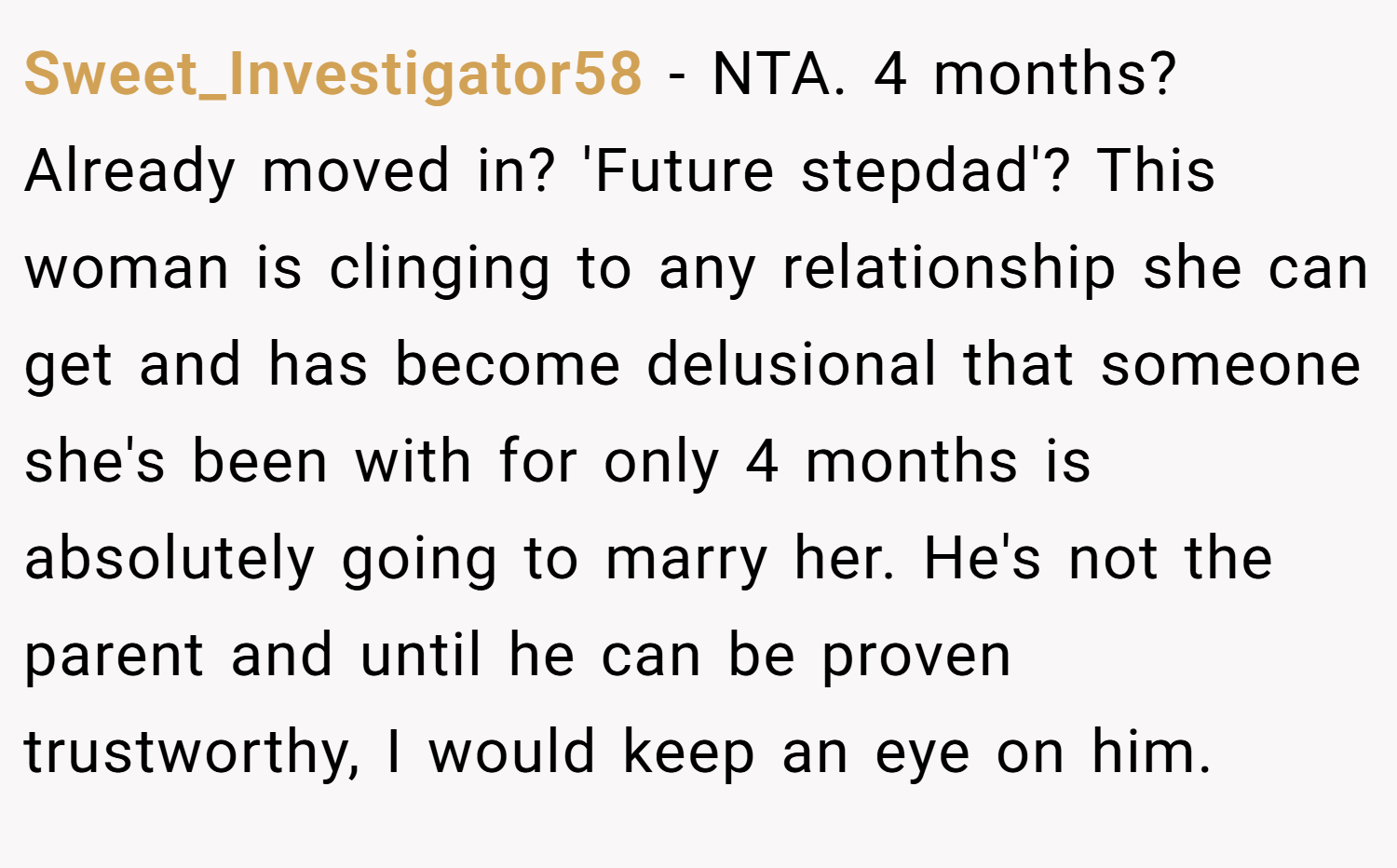 Sweet_Investigator58 − NTA. 4 months? Already moved in? 'Future stepdad'? This woman is clinging to any relationship she can get and has become delusional that someone she's been with for only 4 months is absolutely going to marry her. He's not the parent and until he can be proven trustworthy, I would keep an eye on him.