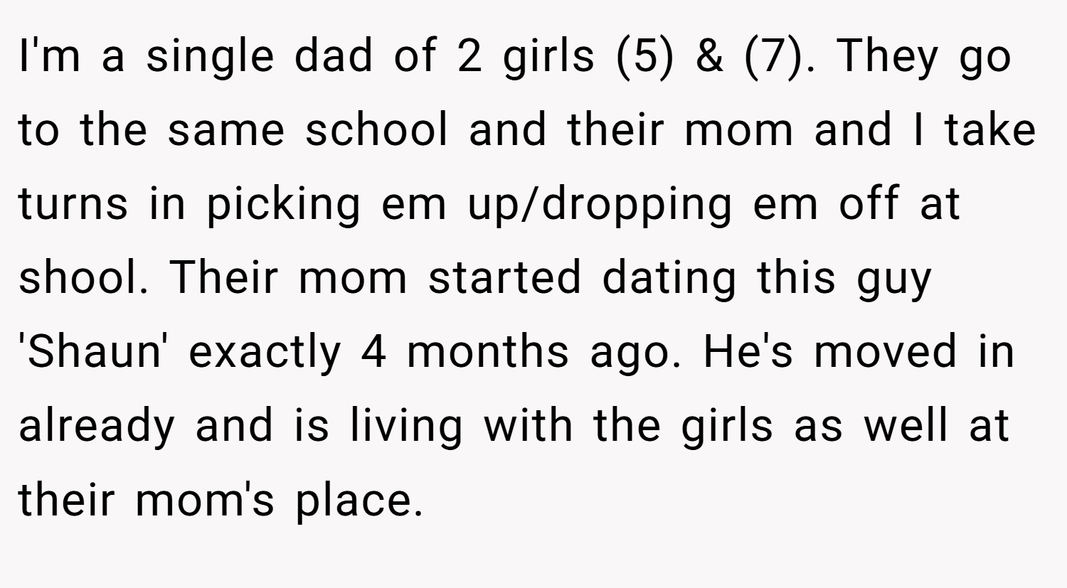 I'm a single dad of 2 girls (5) & (7). They go to the same school and their mom and I take turns in picking em up/dropping em off at shool. Their mom started dating this guy 'Shaun' exactly 4 months ago. He's moved in already and is living with the girls as well at their mom's place.