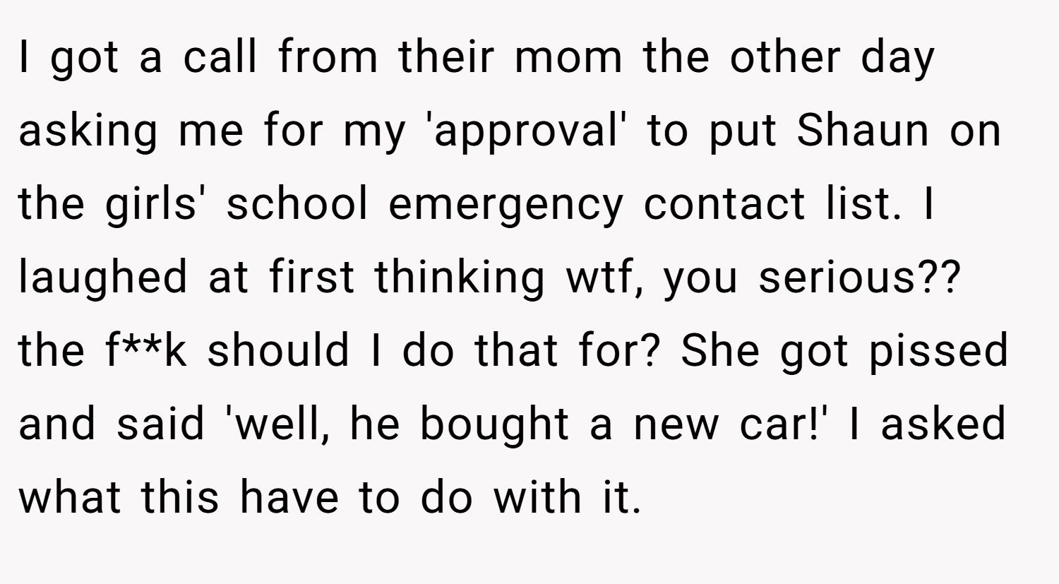 I got a call from their mom the other day asking me for my 'approval' to put Shaun on the girls' school emergency contact list. I laughed at first thinking wtf, you serious?? the f**k should I do that for? She got pissed and said 'well, he bought a new car!' I asked what this have to do with it.