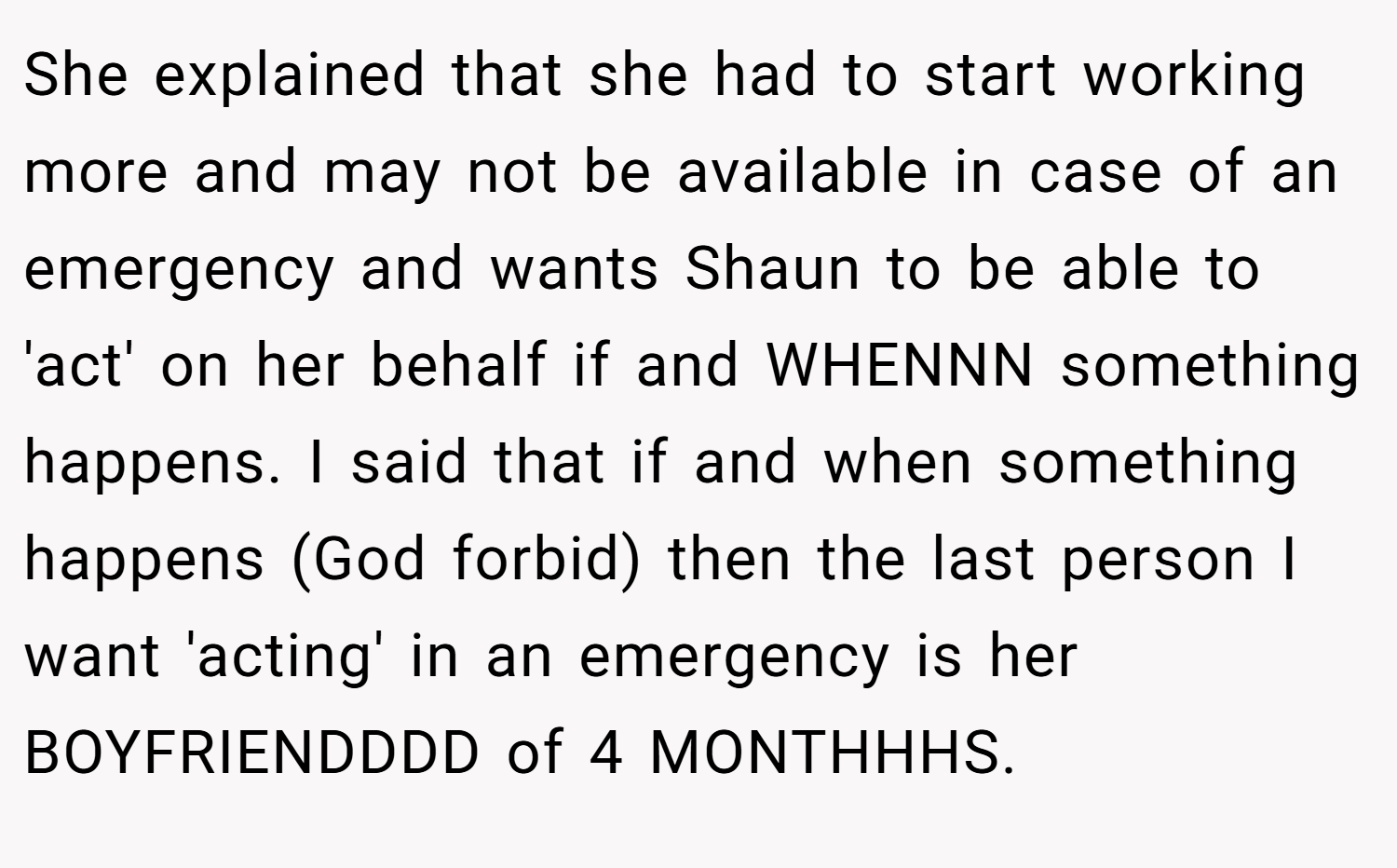 She explained that she had to start working more and may not be available in case of an emergency and wants Shaun to be able to 'act' on her behalf if and WHENNN something happens. I said that if and when something happens (God forbid) then the last person I want 'acting' in an emergency is her BOYFRIENDDDD of 4 MONTHHHS.