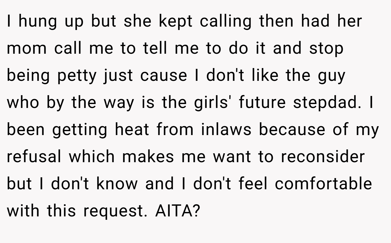 I hung up but she kept calling then had her mom call me to tell me to do it and stop being petty just cause I don't like the guy who by the way is the girls' future stepdad. I been getting heat from inlaws because of my refusal which makes me want to reconsider but I don't know and I don't feel comfortable with this request. AITA?