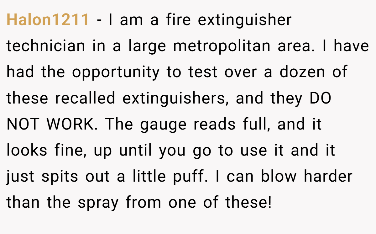 Halon1211 − I am a fire extinguisher technician in a large metropolitan area. I have had the opportunity to test over a dozen of these recalled extinguishers, and they DO NOT WORK. The gauge reads full, and it looks fine, up until you go to use it and it just spits out a little puff. I can blow harder than the spray from one of these!