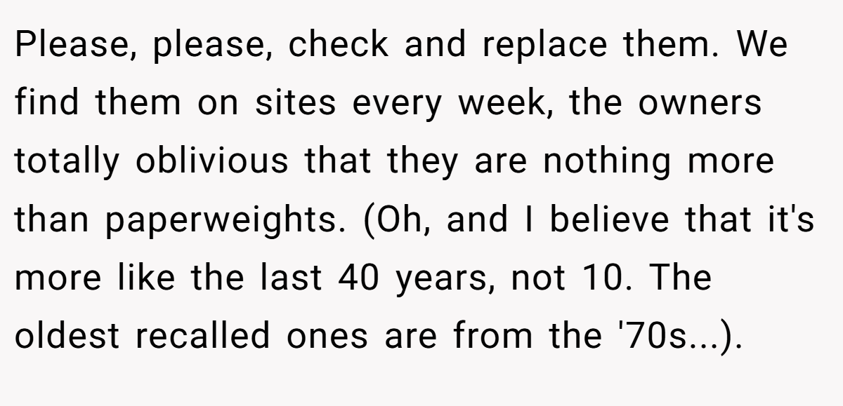 Please, please, check and replace them. We find them on sites every week, the owners totally oblivious that they are nothing more than paperweights. (Oh, and I believe that it's more like the last 40 years, not 10. The oldest recalled ones are from the '70s...).