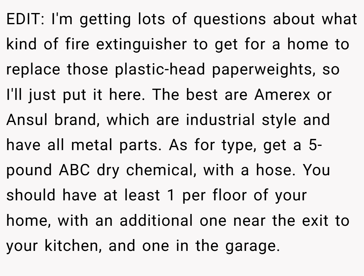 EDIT: I'm getting lots of questions about what kind of fire extinguisher to get for a home to replace those plastic-head paperweights, so I'll just put it here. The best are Amerex or Ansul brand, which are industrial style and have all metal parts. As for type, get a 5-pound ABC dry chemical, with a hose. You should have at least 1 per floor of your home, with an additional one near the exit to your kitchen, and one in the garage.