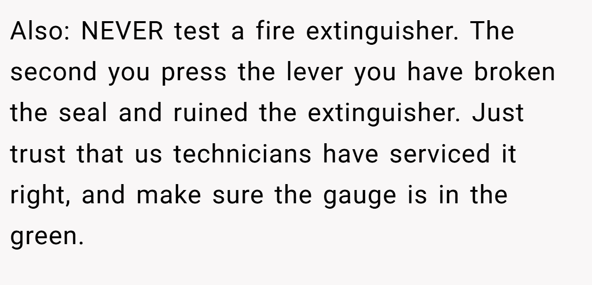 Also: NEVER test a fire extinguisher. The second you press the lever you have broken the seal and ruined the extinguisher. Just trust that us technicians have serviced it right, and make sure the gauge is in the green.