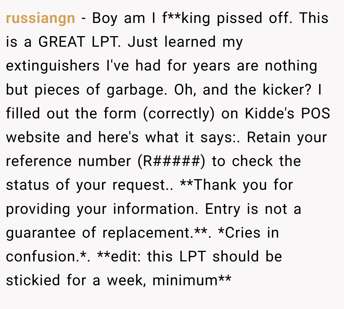 russiangn − Boy am I f**king pissed off. This is a GREAT LPT. Just learned my extinguishers I've had for years are nothing but pieces of garbage. Oh, and the kicker? I filled out the form (correctly) on Kidde's POS website and here's what it says:. Retain your reference number (R#####) to check the status of your request.. **Thank you for providing your information. Entry is not a guarantee of replacement.**. *Cries in confusion.*. **edit: this LPT should be stickied for a week, minimum**