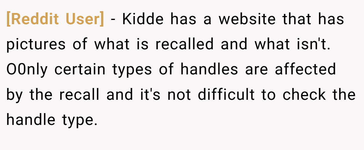 [Reddit User] − Kidde has a website that has pictures of what is recalled and what isn't. O0nly certain types of handles are affected by the recall and it's not difficult to check the handle type.