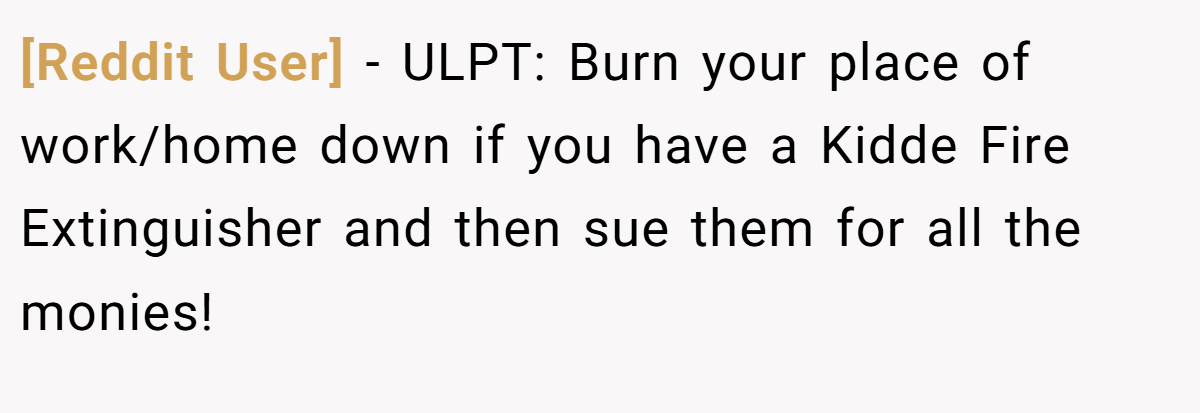 [Reddit User] − ULPT: Burn your place of work/home down if you have a Kidde Fire Extinguisher and then sue them for all the monies!