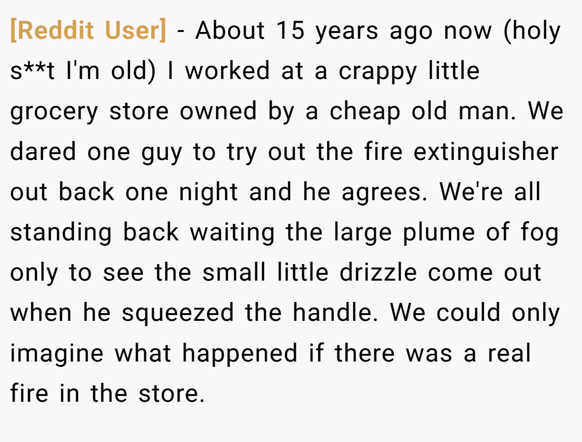 [Reddit User] − About 15 years ago now (holy s**t I'm old) I worked at a crappy little grocery store owned by a cheap old man. We dared one guy to try out the fire extinguisher out back one night and he agrees. We're all standing back waiting the large plume of fog only to see the small little drizzle come out when he squeezed the handle. We could only imagine what happened if there was a real fire in the store.