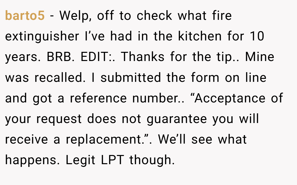 barto5 − Welp, off to check what fire extinguisher I’ve had in the kitchen for 10 years. BRB. EDIT:. Thanks for the tip.. Mine was recalled. I submitted the form on line and got a reference number.. “Acceptance of your request does not guarantee you will receive a replacement.”. We’ll see what happens. Legit LPT though.