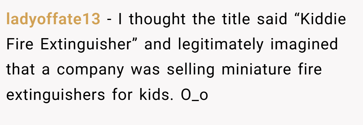 ladyoffate13 − I thought the title said “Kiddie Fire Extinguisher” and legitimately imagined that a company was selling miniature fire extinguishers for kids. O_o