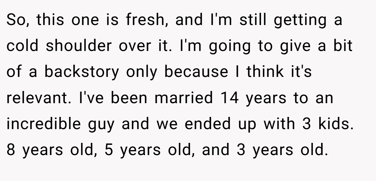 So, this one is fresh, and I'm still getting a cold shoulder over it. I'm going to give a bit of a backstory only because I think it's relevant. I've been married 14 years to an incredible guy and we ended up with 3 kids. 8 years old, 5 years old, and 3 years old.