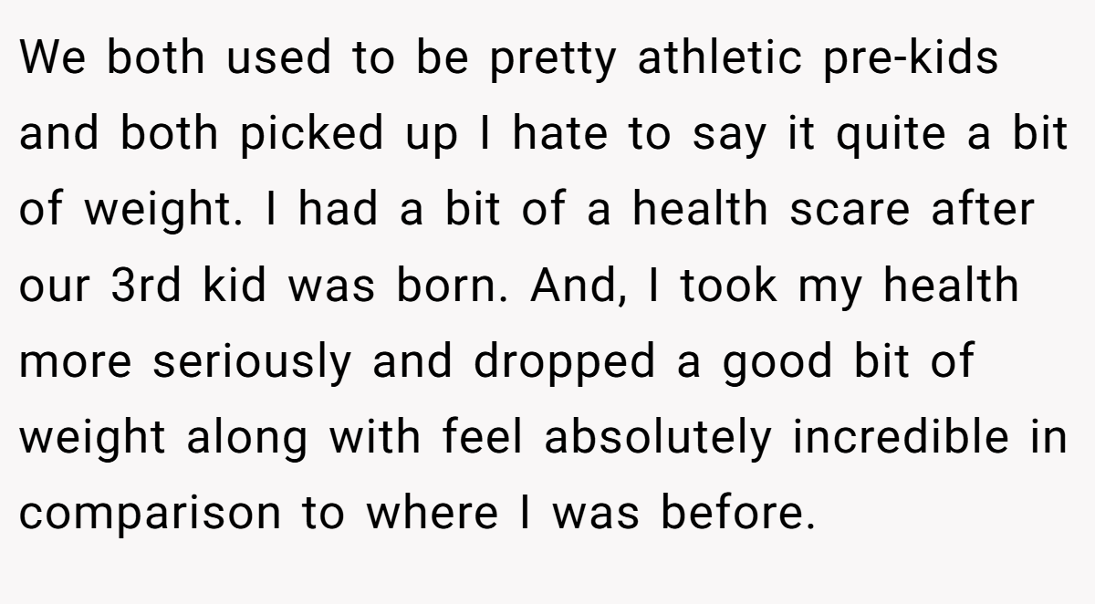 We both used to be pretty athletic pre-kids and both picked up I hate to say it quite a bit of weight. I had a bit of a health scare after our 3rd kid was born. And, I took my health more seriously and dropped a good bit of weight along with feel absolutely incredible in comparison to where I was before.