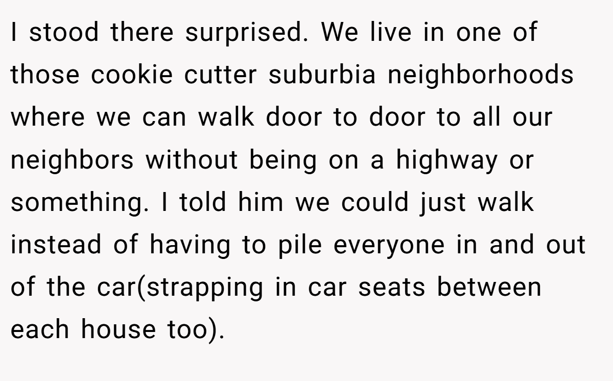 I stood there surprised. We live in one of those cookie cutter suburbia neighborhoods where we can walk door to door to all our neighbors without being on a highway or something. I told him we could just walk instead of having to pile everyone in and out of the car(strapping in car seats between each house too).