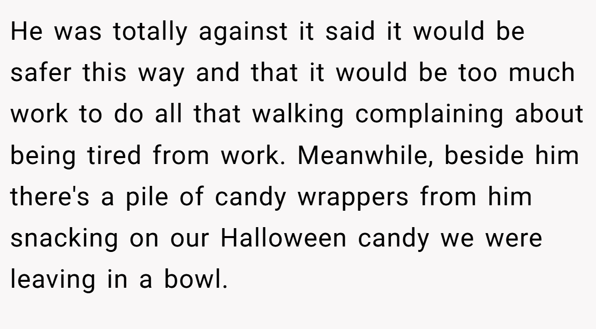 He was totally against it said it would be safer this way and that it would be too much work to do all that walking complaining about being tired from work. Meanwhile, beside him there's a pile of candy wrappers from him snacking on our Halloween candy we were leaving in a bowl.